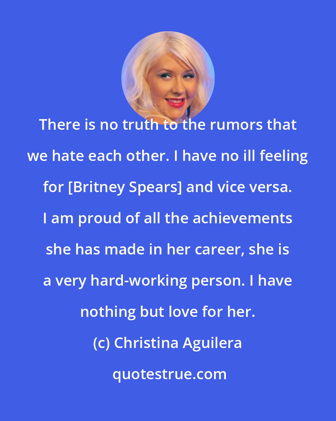 Christina Aguilera: There is no truth to the rumors that we hate each other. I have no ill feeling for [Britney Spears] and vice versa. I am proud of all the achievements she has made in her career, she is a very hard-working person. I have nothing but love for her.