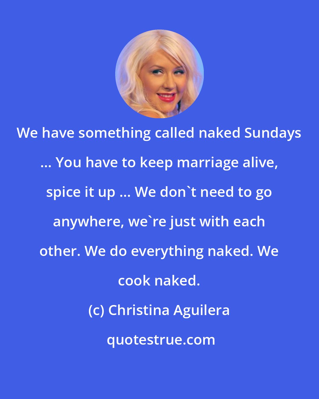 Christina Aguilera: We have something called naked Sundays ... You have to keep marriage alive, spice it up ... We don't need to go anywhere, we're just with each other. We do everything naked. We cook naked.