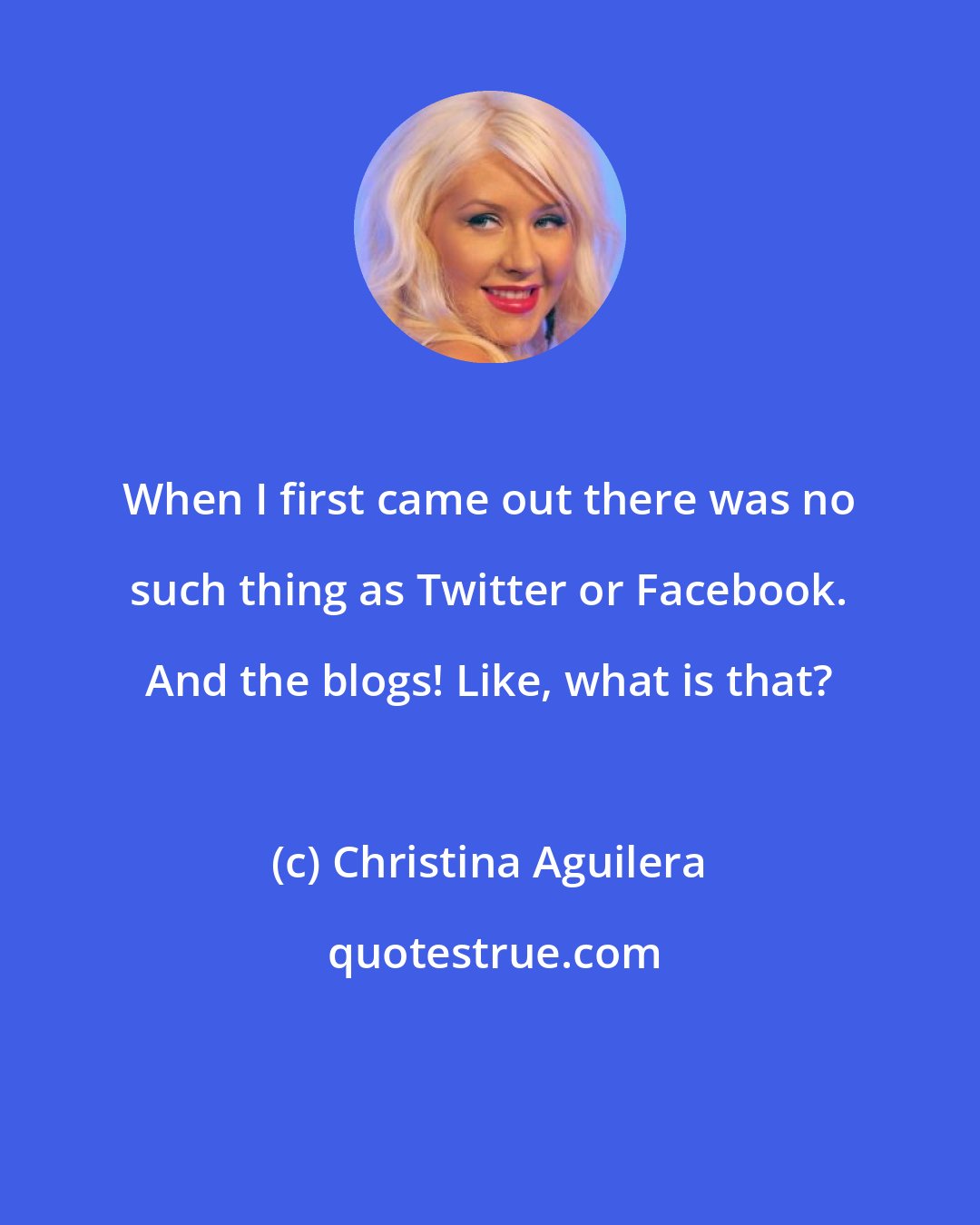 Christina Aguilera: When I first came out there was no such thing as Twitter or Facebook. And the blogs! Like, what is that?