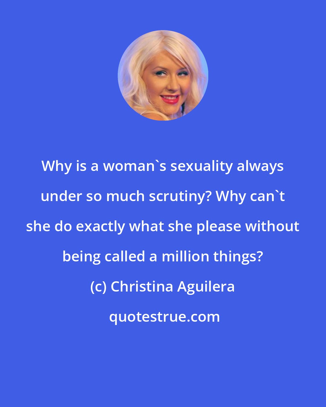 Christina Aguilera: Why is a woman's sexuality always under so much scrutiny? Why can't she do exactly what she please without being called a million things?