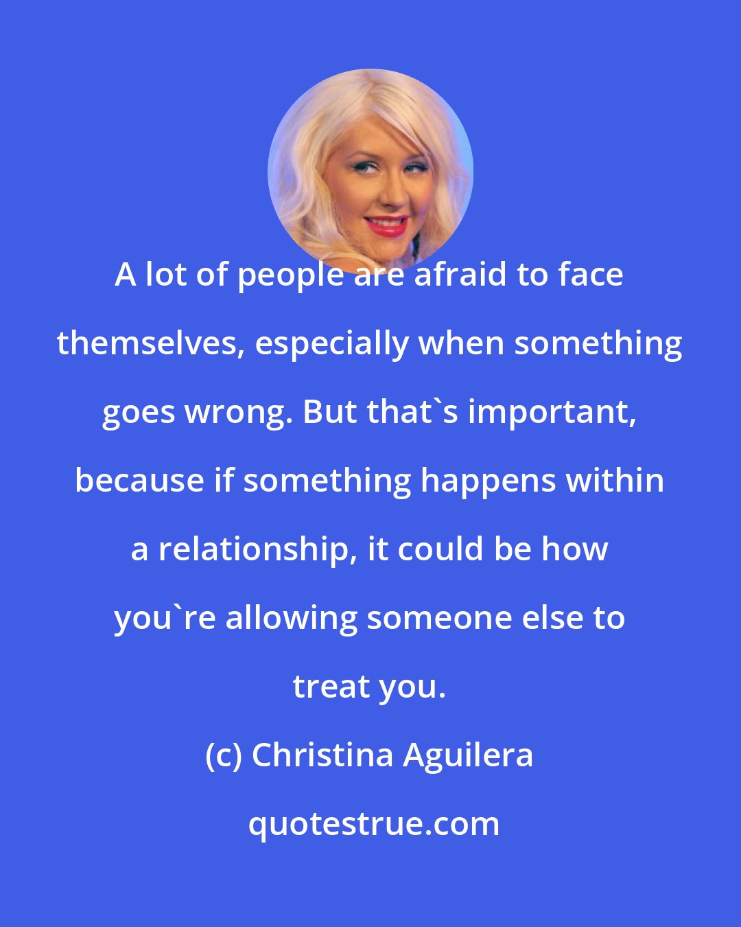 Christina Aguilera: A lot of people are afraid to face themselves, especially when something goes wrong. But that's important, because if something happens within a relationship, it could be how you're allowing someone else to treat you.