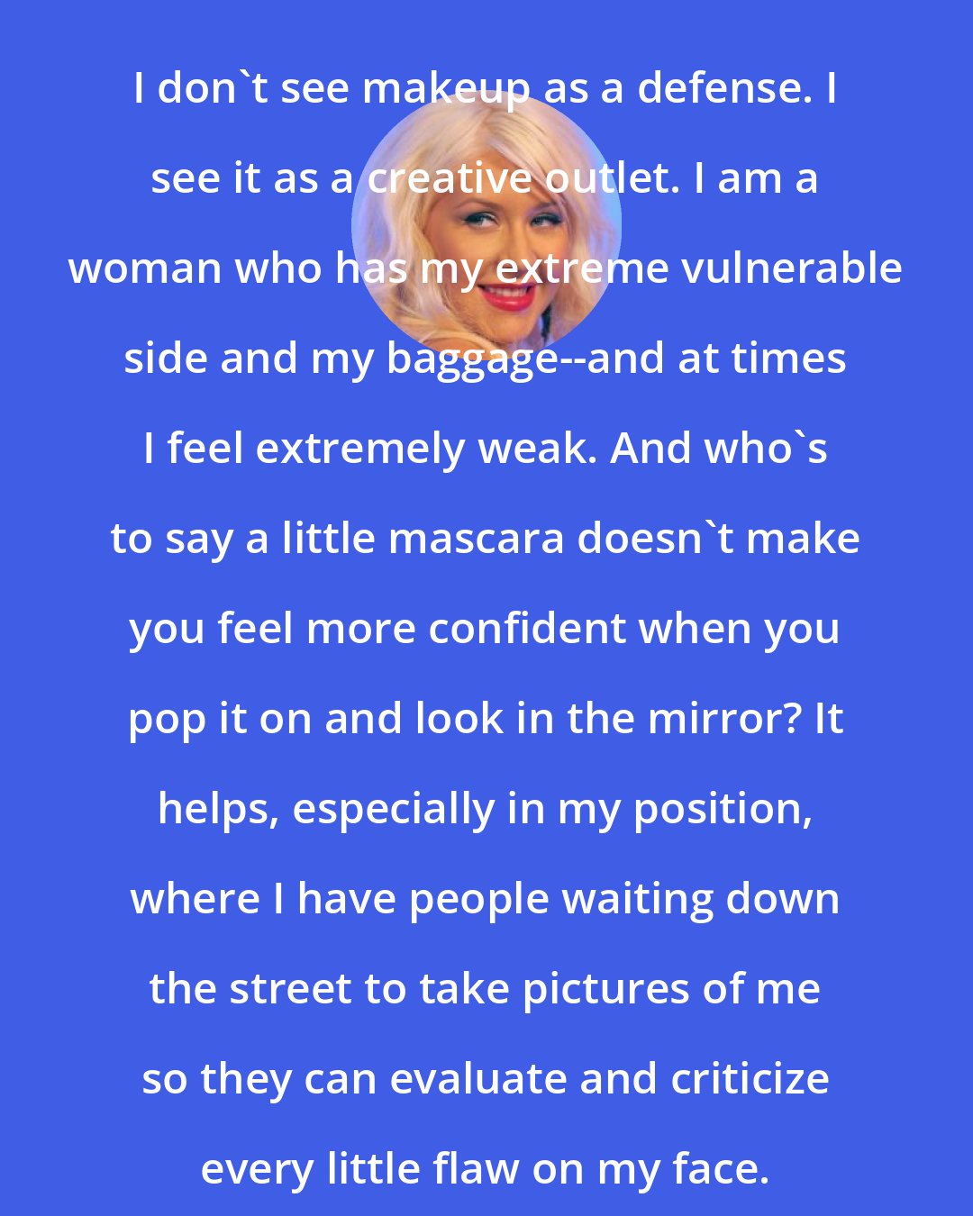 Christina Aguilera: I don't see makeup as a defense. I see it as a creative outlet. I am a woman who has my extreme vulnerable side and my baggage--and at times I feel extremely weak. And who's to say a little mascara doesn't make you feel more confident when you pop it on and look in the mirror? It helps, especially in my position, where I have people waiting down the street to take pictures of me so they can evaluate and criticize every little flaw on my face.