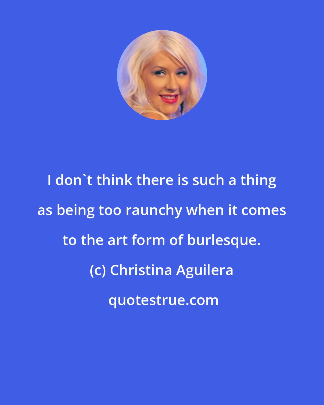 Christina Aguilera: I don't think there is such a thing as being too raunchy when it comes to the art form of burlesque.