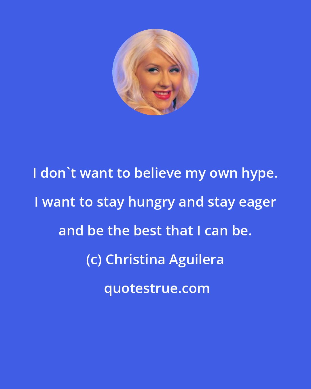 Christina Aguilera: I don't want to believe my own hype. I want to stay hungry and stay eager and be the best that I can be.