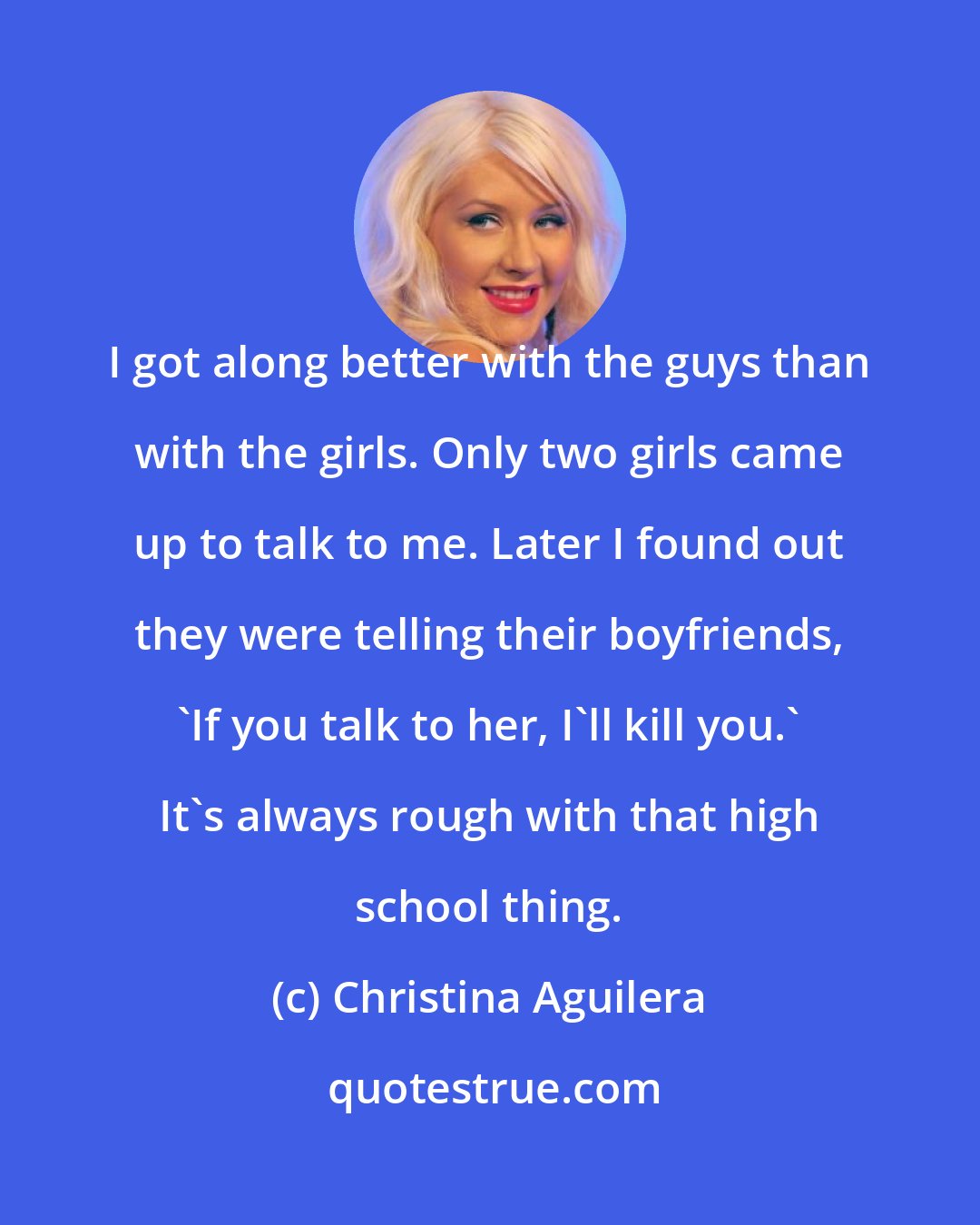 Christina Aguilera: I got along better with the guys than with the girls. Only two girls came up to talk to me. Later I found out they were telling their boyfriends, 'If you talk to her, I'll kill you.' It's always rough with that high school thing.