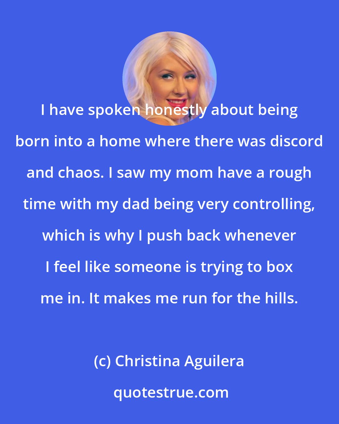 Christina Aguilera: I have spoken honestly about being born into a home where there was discord and chaos. I saw my mom have a rough time with my dad being very controlling, which is why I push back whenever I feel like someone is trying to box me in. It makes me run for the hills.