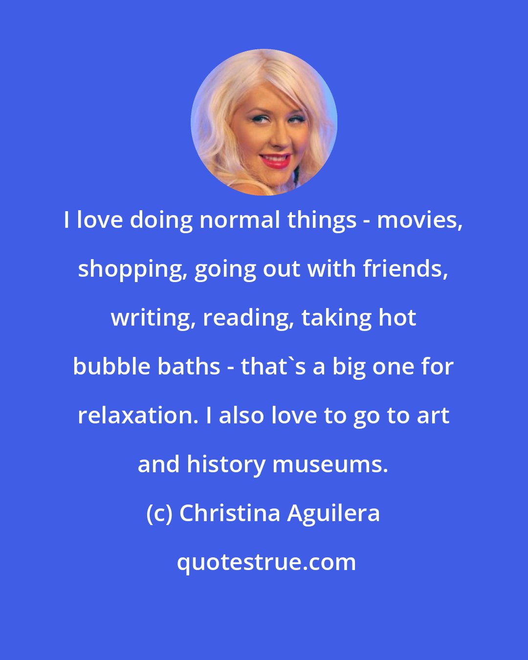 Christina Aguilera: I love doing normal things - movies, shopping, going out with friends, writing, reading, taking hot bubble baths - that's a big one for relaxation. I also love to go to art and history museums.