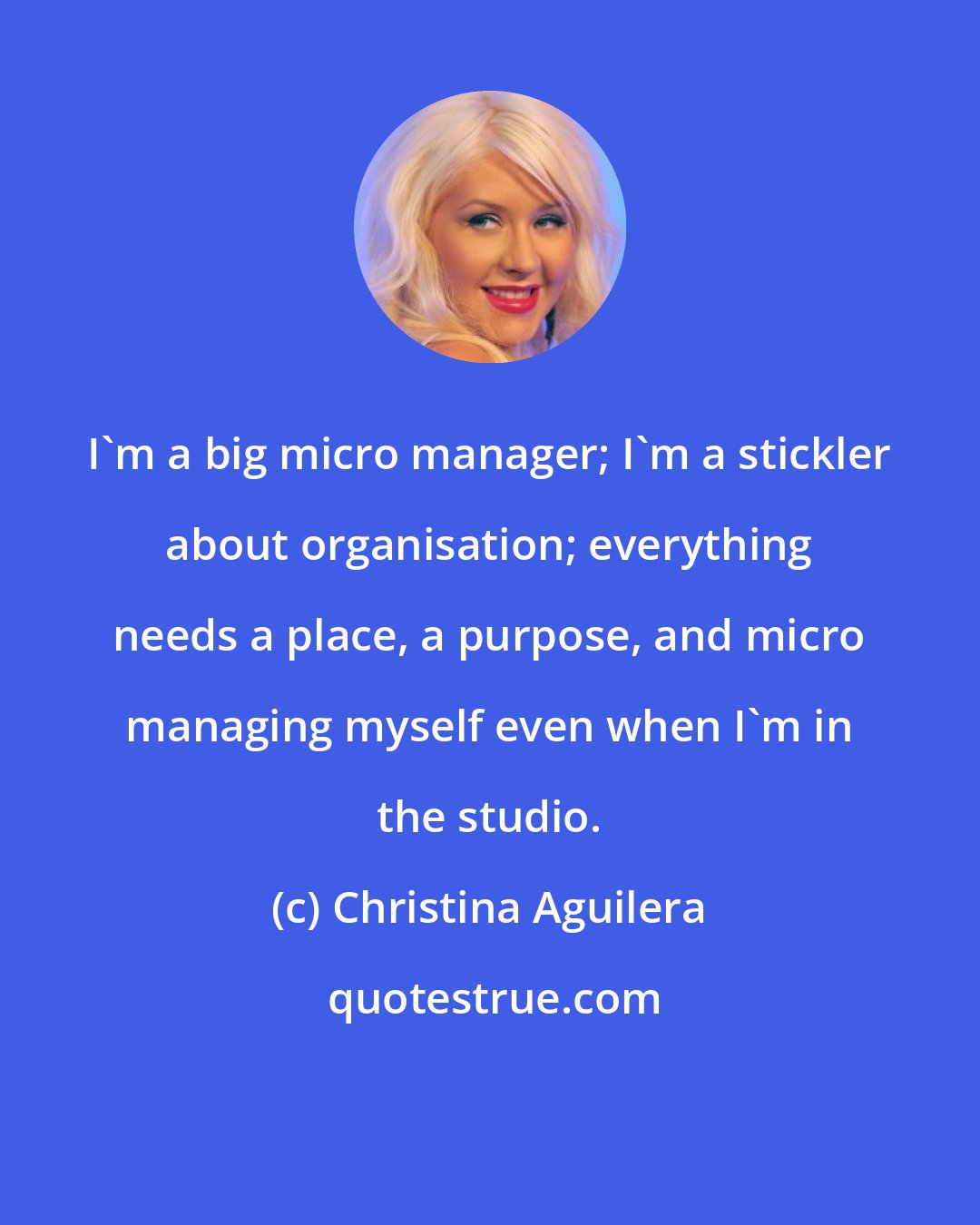 Christina Aguilera: I'm a big micro manager; I'm a stickler about organisation; everything needs a place, a purpose, and micro managing myself even when I'm in the studio.