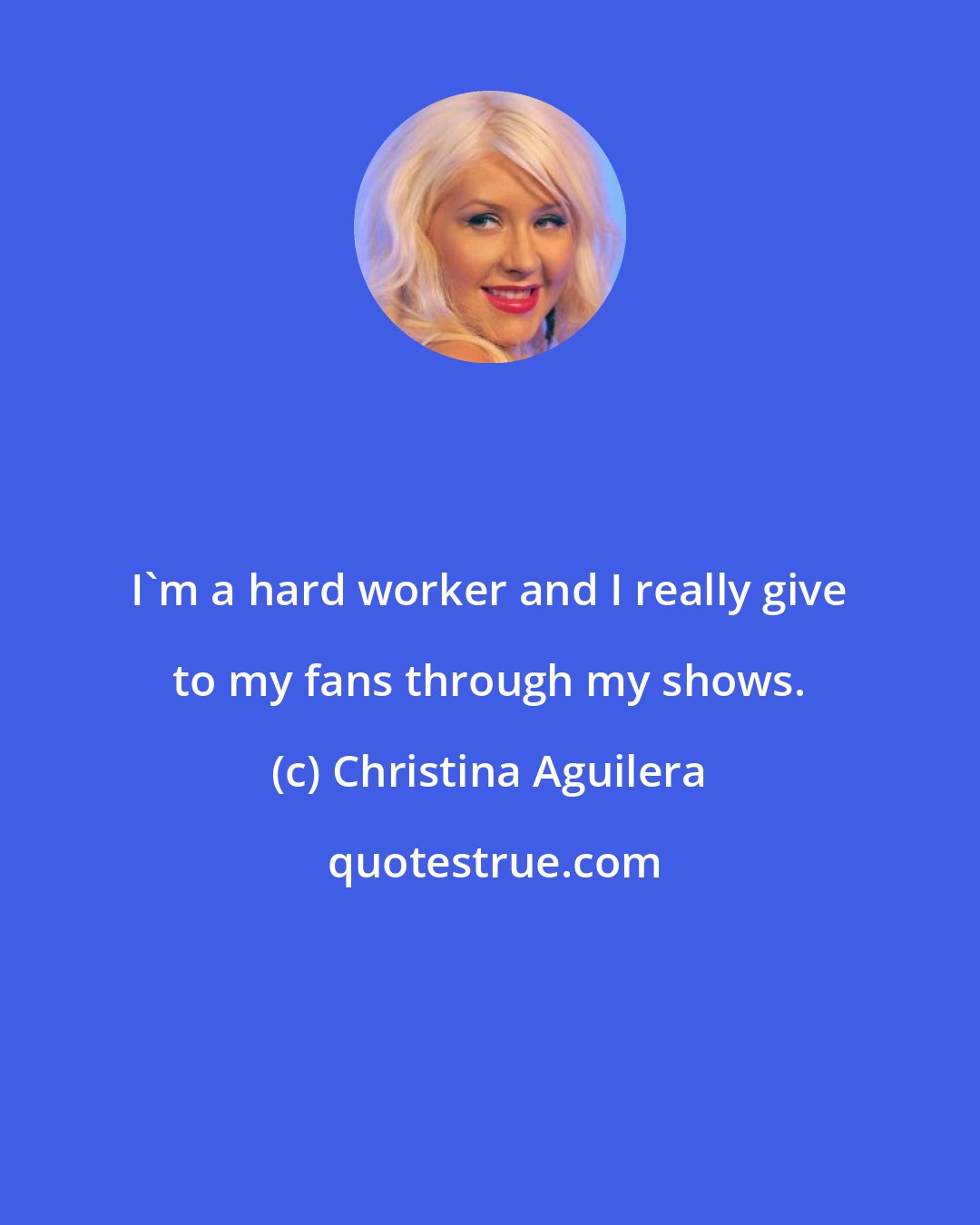 Christina Aguilera: I'm a hard worker and I really give to my fans through my shows.