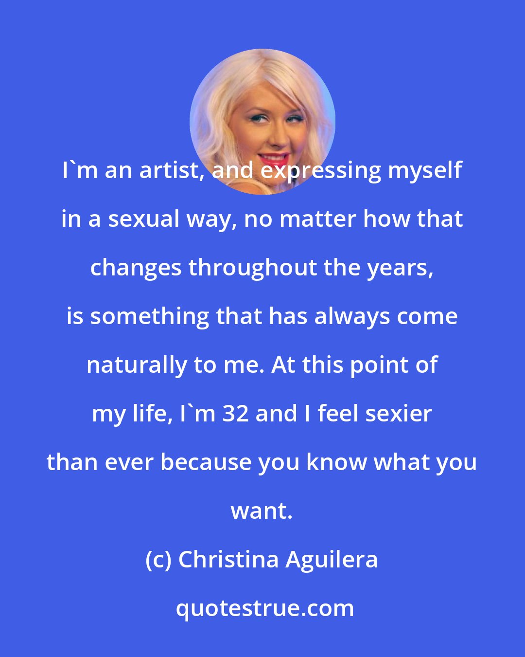 Christina Aguilera: I'm an artist, and expressing myself in a sexual way, no matter how that changes throughout the years, is something that has always come naturally to me. At this point of my life, I'm 32 and I feel sexier than ever because you know what you want.