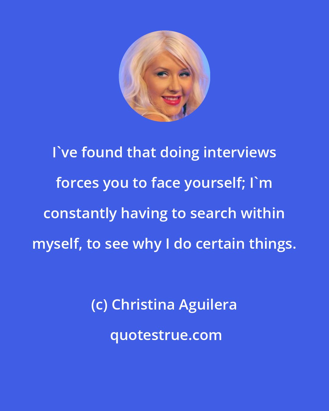 Christina Aguilera: I've found that doing interviews forces you to face yourself; I'm constantly having to search within myself, to see why I do certain things.