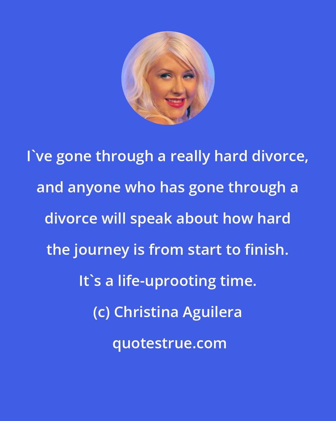 Christina Aguilera: I've gone through a really hard divorce, and anyone who has gone through a divorce will speak about how hard the journey is from start to finish. It's a life-uprooting time.