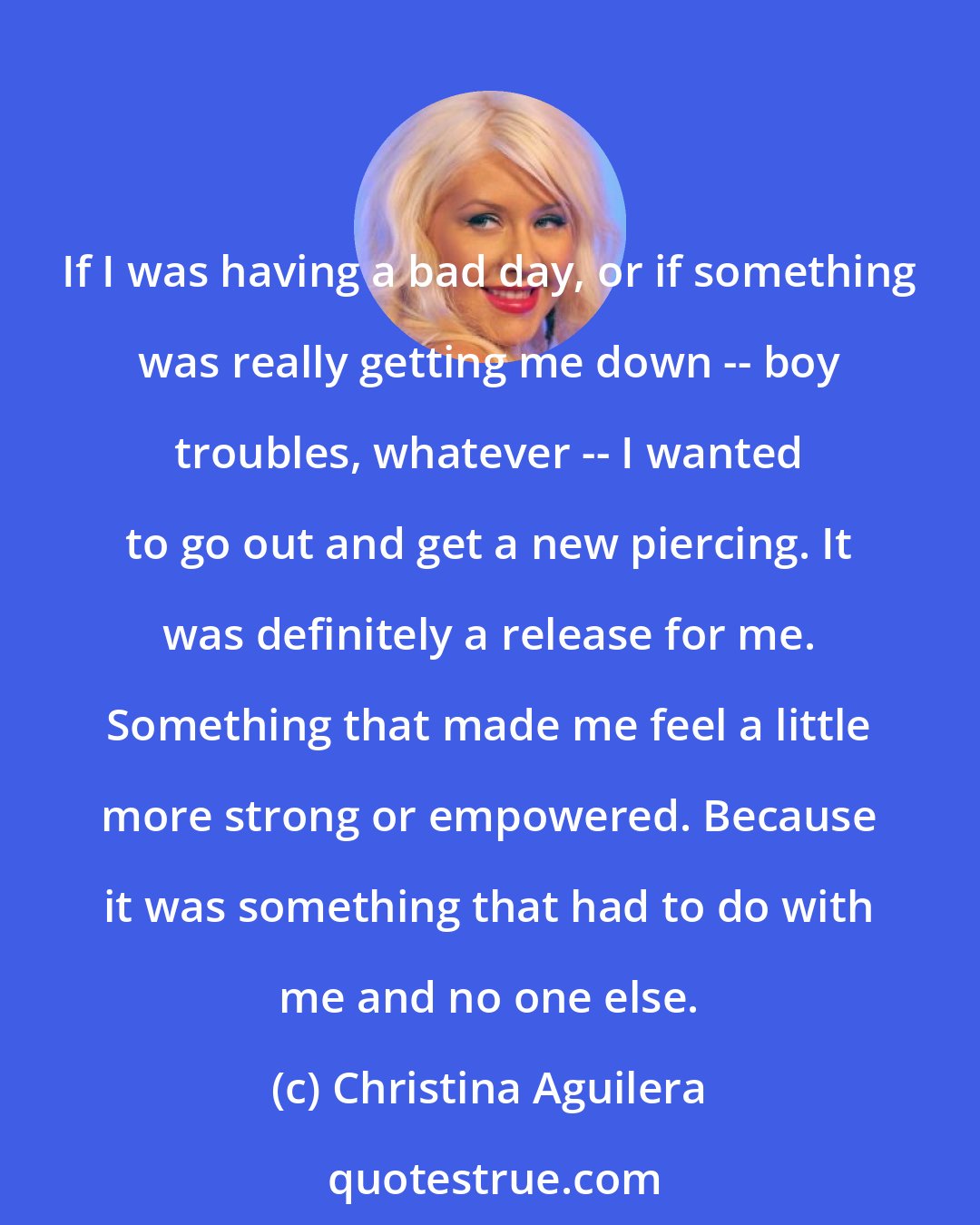 Christina Aguilera: If I was having a bad day, or if something was really getting me down -- boy troubles, whatever -- I wanted to go out and get a new piercing. It was definitely a release for me. Something that made me feel a little more strong or empowered. Because it was something that had to do with me and no one else.