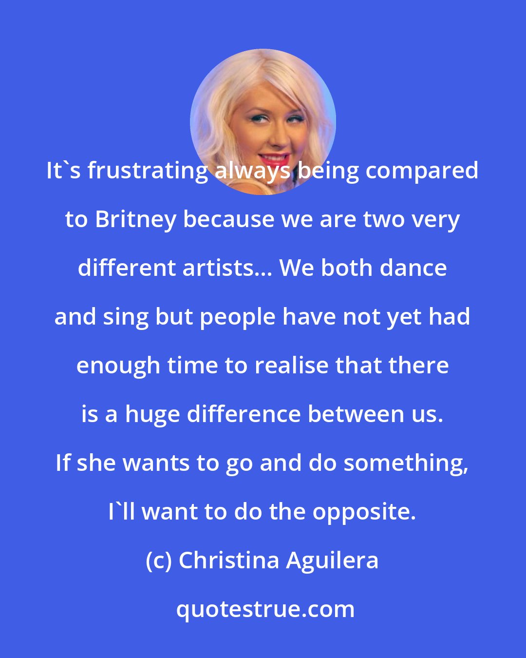 Christina Aguilera: It's frustrating always being compared to Britney because we are two very different artists... We both dance and sing but people have not yet had enough time to realise that there is a huge difference between us. If she wants to go and do something, I'll want to do the opposite.