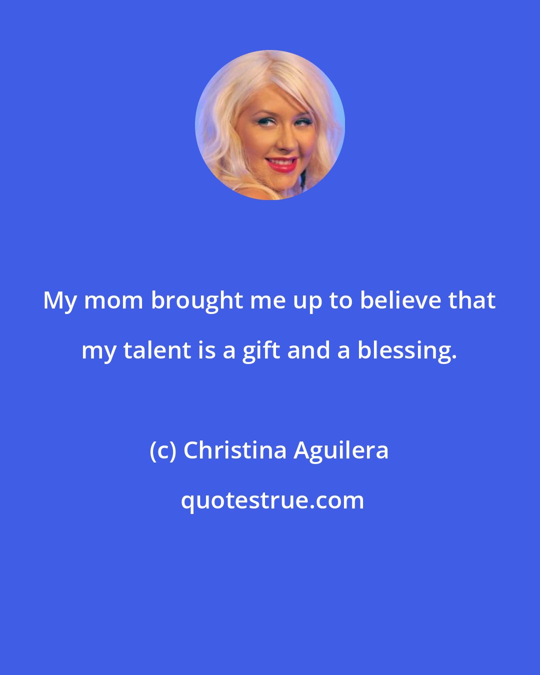 Christina Aguilera: My mom brought me up to believe that my talent is a gift and a blessing.