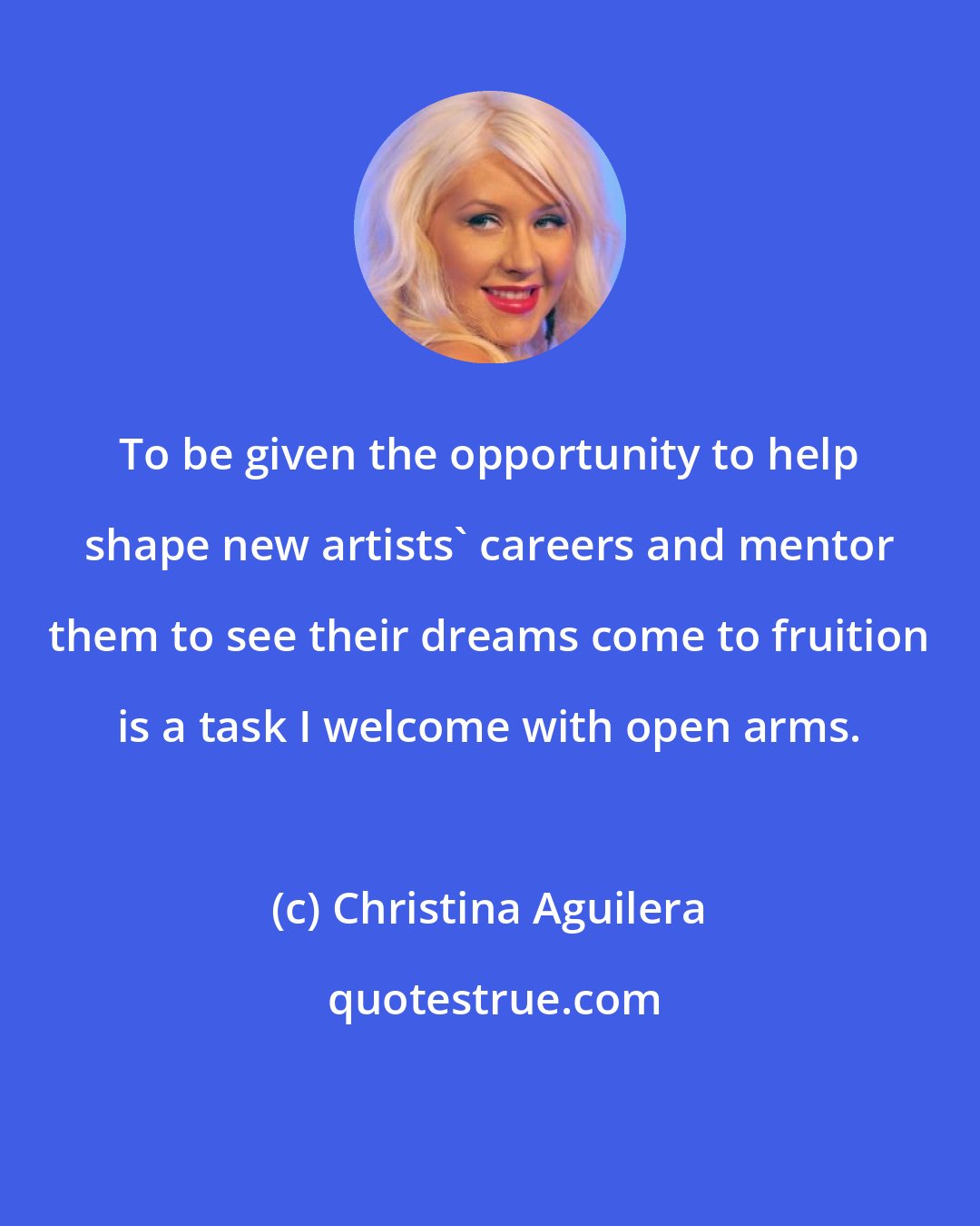 Christina Aguilera: To be given the opportunity to help shape new artists' careers and mentor them to see their dreams come to fruition is a task I welcome with open arms.