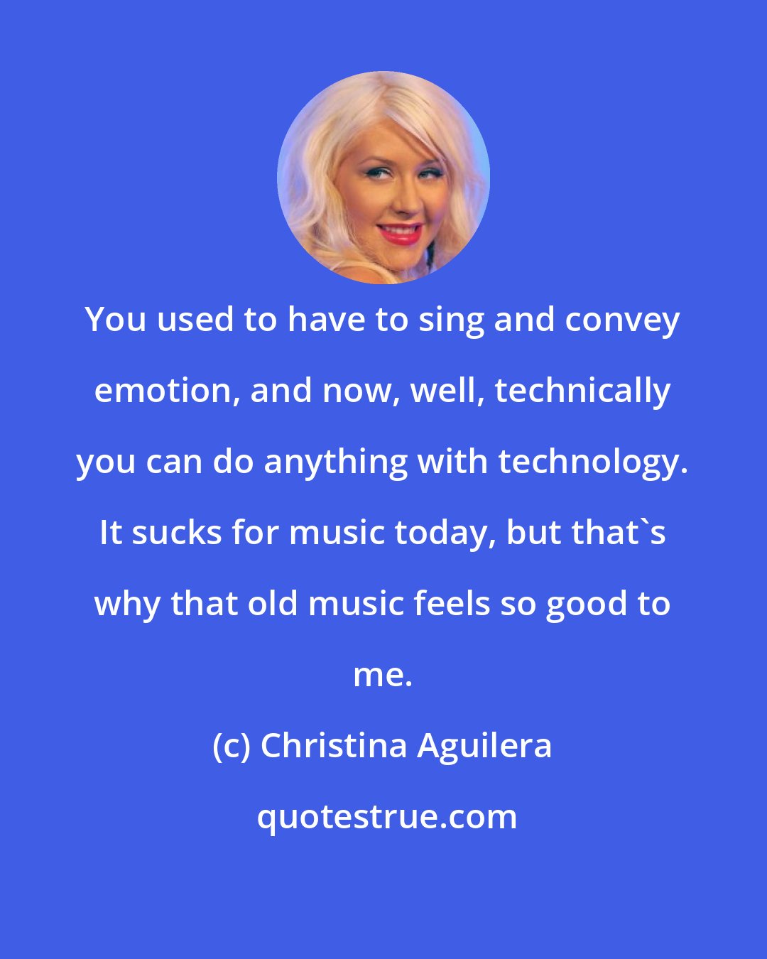 Christina Aguilera: You used to have to sing and convey emotion, and now, well, technically you can do anything with technology. It sucks for music today, but that's why that old music feels so good to me.