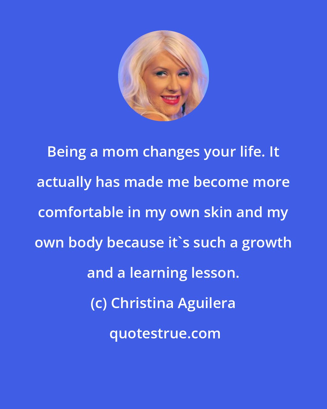 Christina Aguilera: Being a mom changes your life. It actually has made me become more comfortable in my own skin and my own body because it's such a growth and a learning lesson.