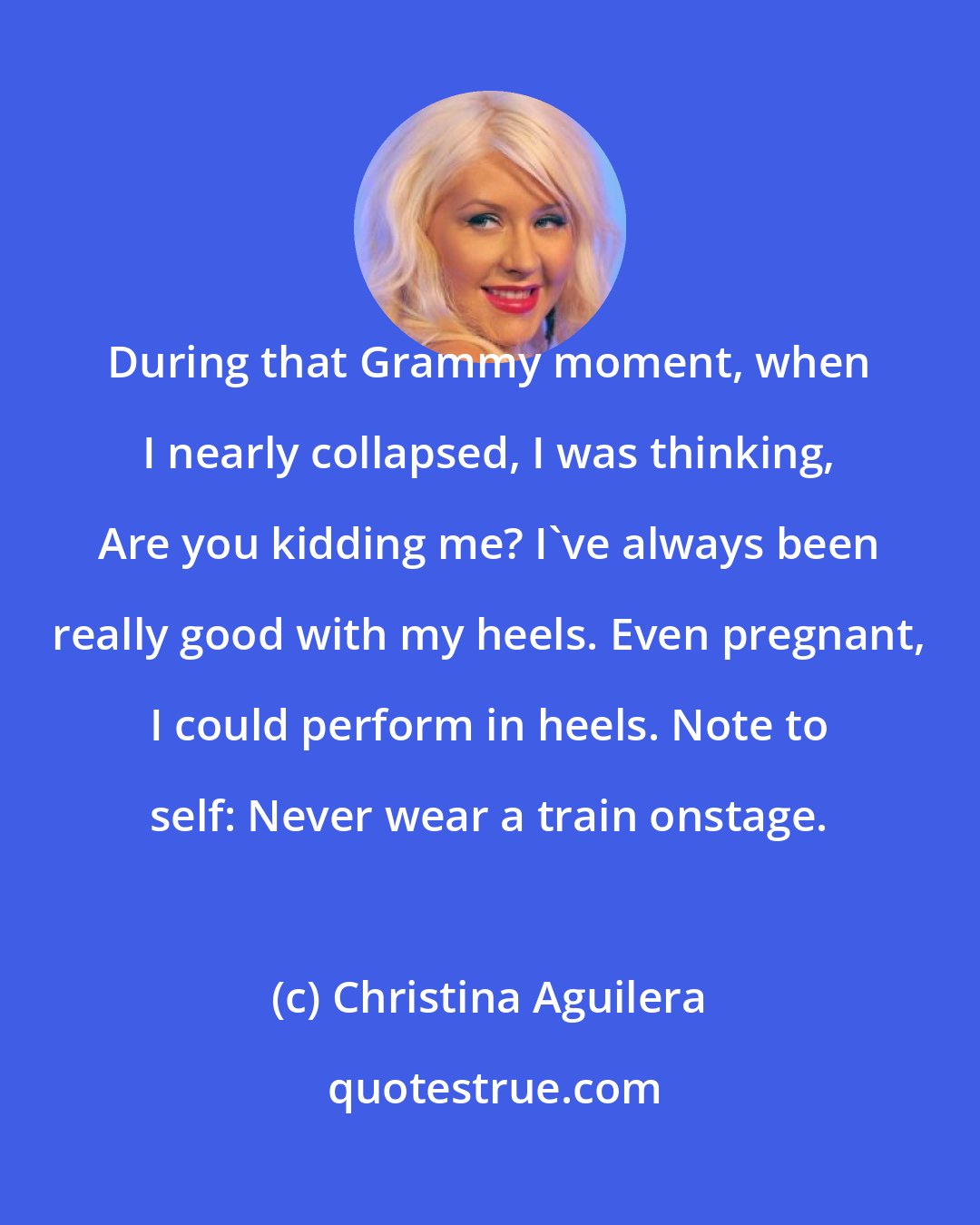 Christina Aguilera: During that Grammy moment, when I nearly collapsed, I was thinking, Are you kidding me? I've always been really good with my heels. Even pregnant, I could perform in heels. Note to self: Never wear a train onstage.