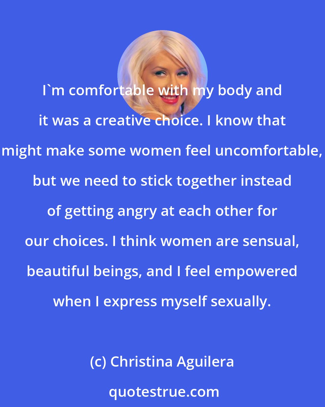 Christina Aguilera: I'm comfortable with my body and it was a creative choice. I know that might make some women feel uncomfortable, but we need to stick together instead of getting angry at each other for our choices. I think women are sensual, beautiful beings, and I feel empowered when I express myself sexually.