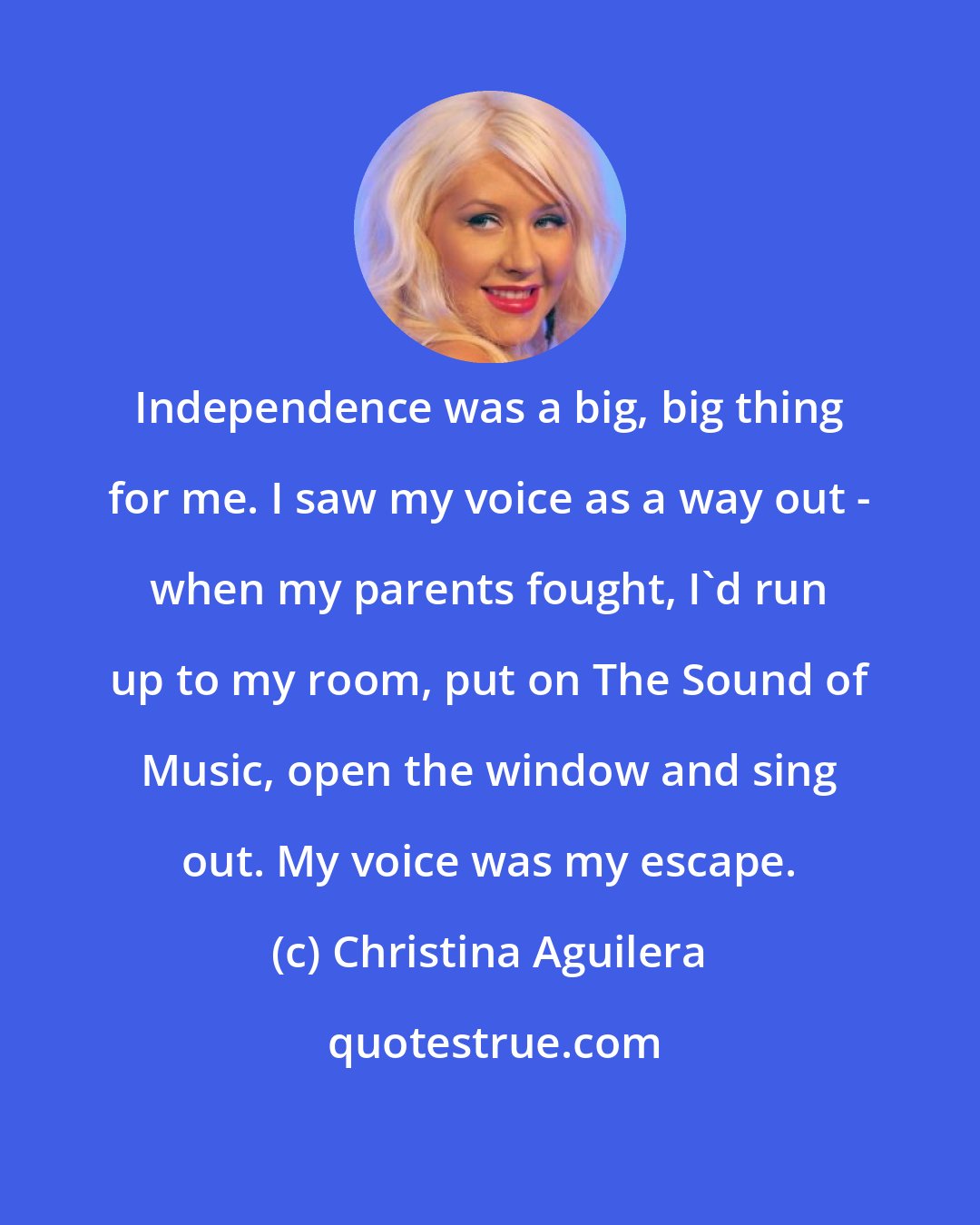 Christina Aguilera: Independence was a big, big thing for me. I saw my voice as a way out - when my parents fought, I'd run up to my room, put on The Sound of Music, open the window and sing out. My voice was my escape.