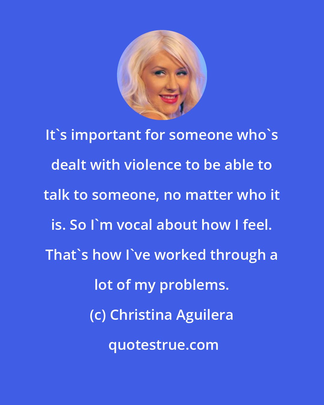 Christina Aguilera: It's important for someone who's dealt with violence to be able to talk to someone, no matter who it is. So I'm vocal about how I feel. That's how I've worked through a lot of my problems.