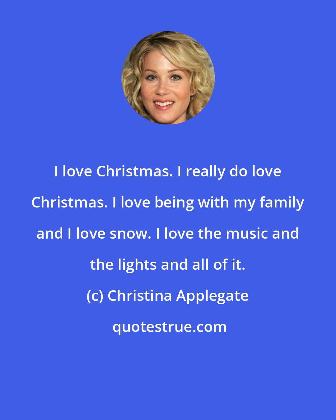 Christina Applegate: I love Christmas. I really do love Christmas. I love being with my family and I love snow. I love the music and the lights and all of it.