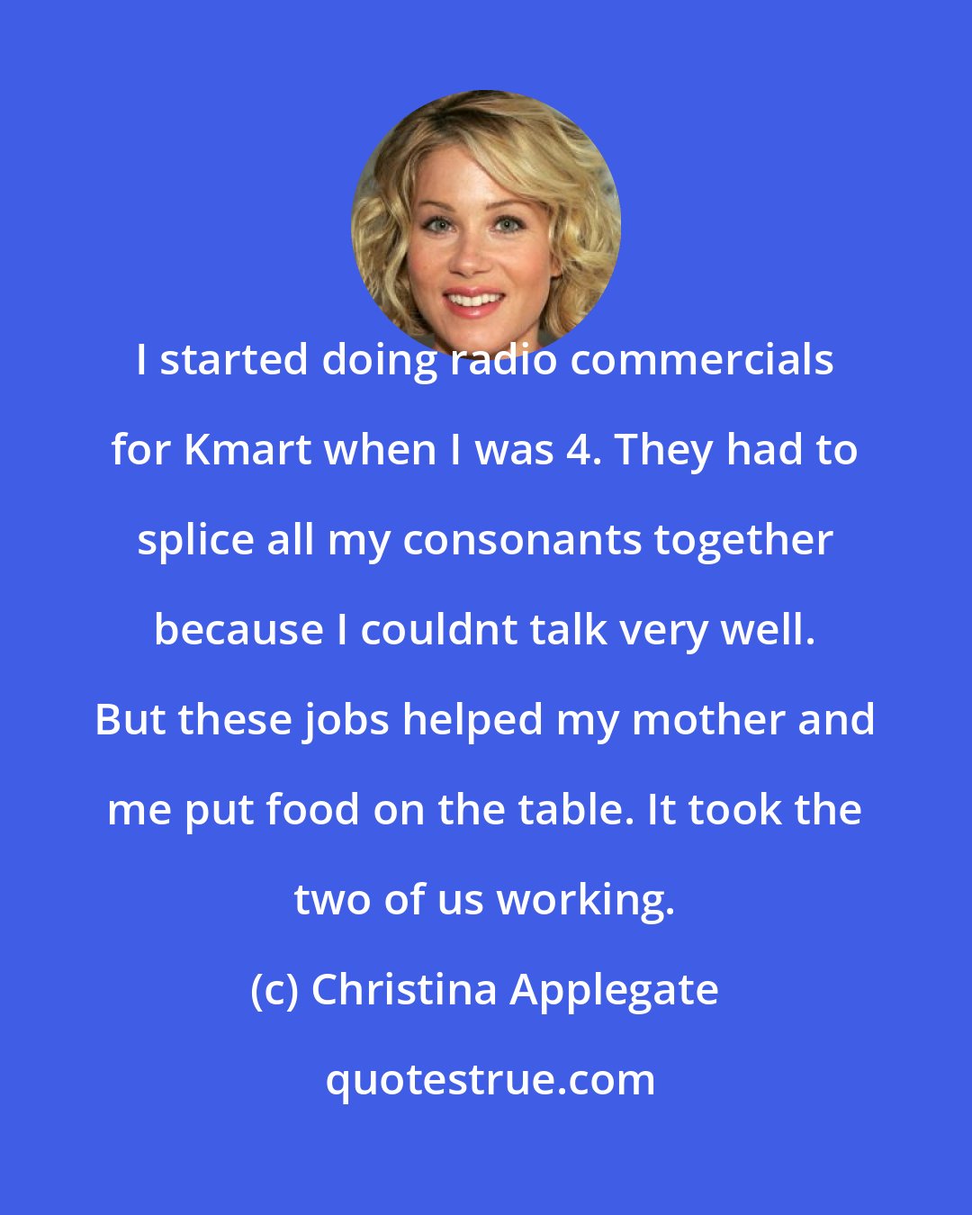 Christina Applegate: I started doing radio commercials for Kmart when I was 4. They had to splice all my consonants together because I couldnt talk very well. But these jobs helped my mother and me put food on the table. It took the two of us working.