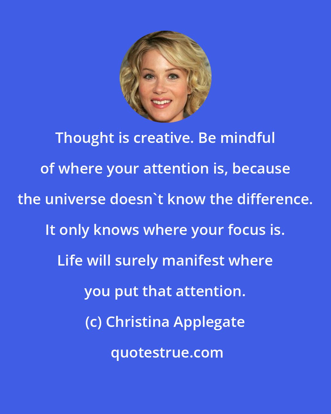 Christina Applegate: Thought is creative. Be mindful of where your attention is, because the universe doesn't know the difference. It only knows where your focus is. Life will surely manifest where you put that attention.