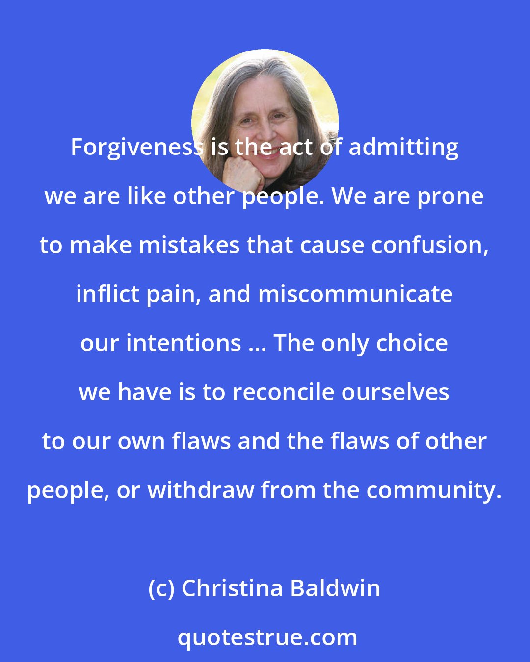 Christina Baldwin: Forgiveness is the act of admitting we are like other people. We are prone to make mistakes that cause confusion, inflict pain, and miscommunicate our intentions ... The only choice we have is to reconcile ourselves to our own flaws and the flaws of other people, or withdraw from the community.