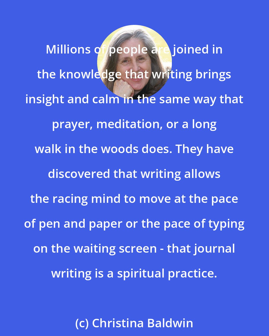 Christina Baldwin: Millions of people are joined in the knowledge that writing brings insight and calm in the same way that prayer, meditation, or a long walk in the woods does. They have discovered that writing allows the racing mind to move at the pace of pen and paper or the pace of typing on the waiting screen - that journal writing is a spiritual practice.