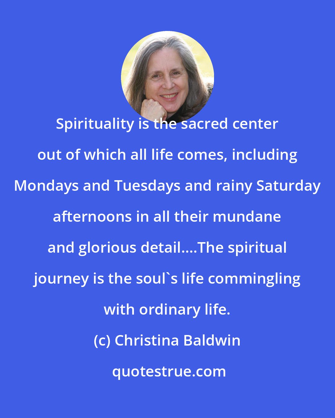 Christina Baldwin: Spirituality is the sacred center out of which all life comes, including Mondays and Tuesdays and rainy Saturday afternoons in all their mundane and glorious detail....The spiritual journey is the soul's life commingling with ordinary life.