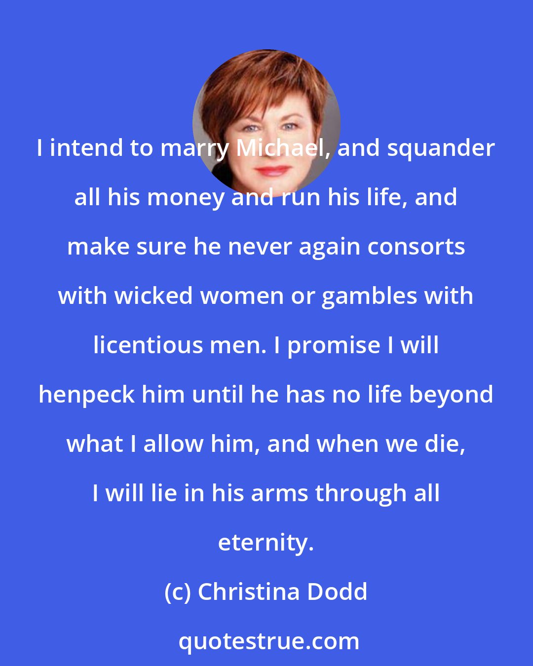 Christina Dodd: I intend to marry Michael, and squander all his money and run his life, and make sure he never again consorts with wicked women or gambles with licentious men. I promise I will henpeck him until he has no life beyond what I allow him, and when we die, I will lie in his arms through all eternity.