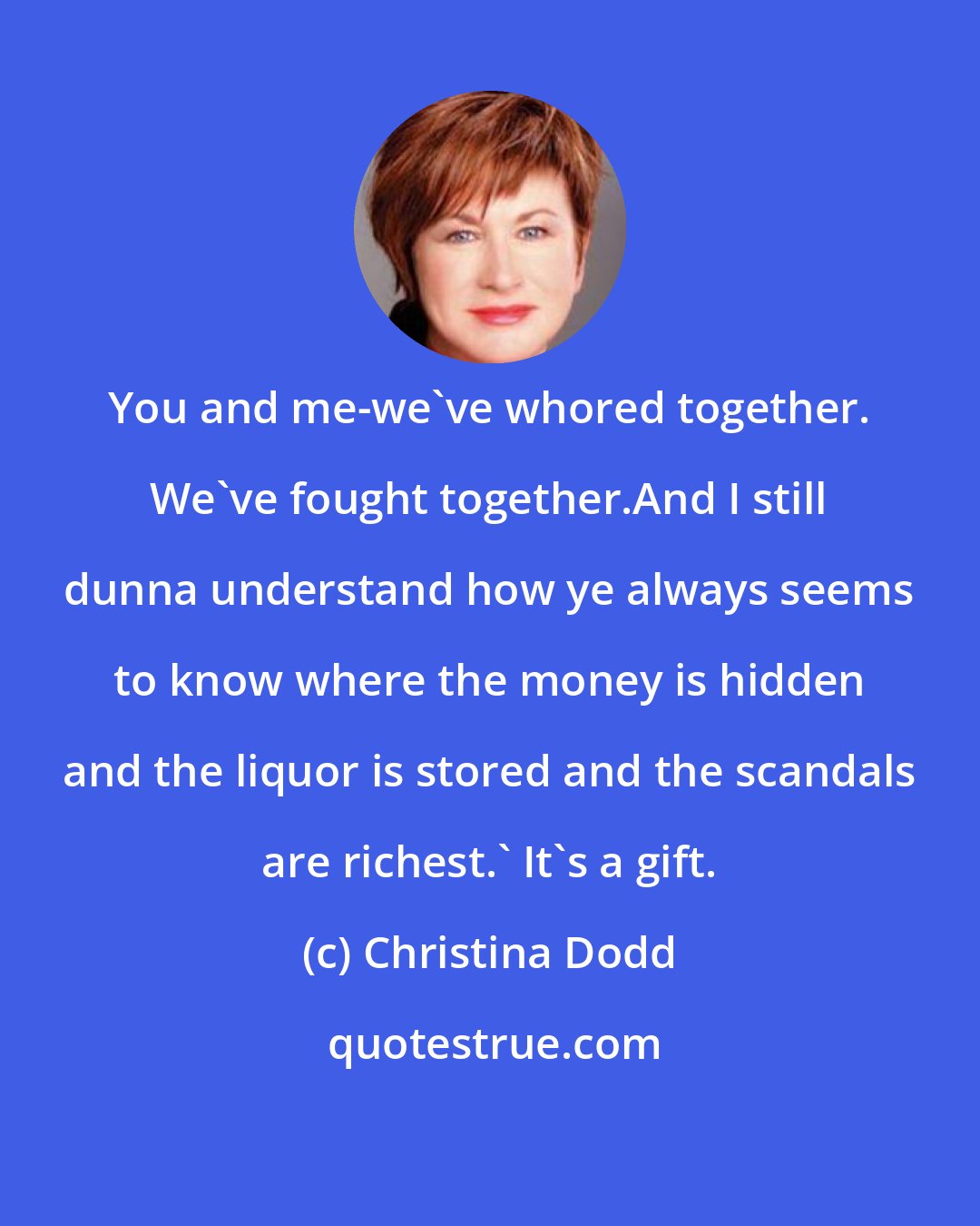 Christina Dodd: You and me-we've whored together. We've fought together.And I still dunna understand how ye always seems to know where the money is hidden and the liquor is stored and the scandals are richest.' It's a gift.