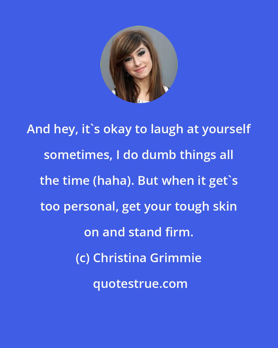 Christina Grimmie: And hey, it's okay to laugh at yourself sometimes, I do dumb things all the time (haha). But when it get's too personal, get your tough skin on and stand firm.