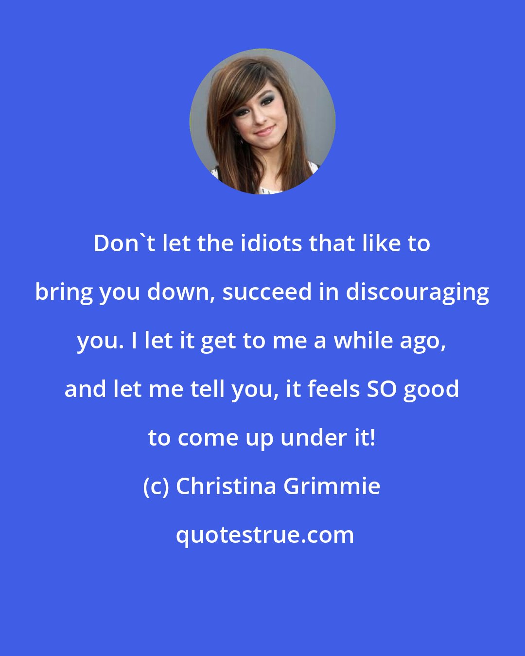 Christina Grimmie: Don't let the idiots that like to bring you down, succeed in discouraging you. I let it get to me a while ago, and let me tell you, it feels SO good to come up under it!