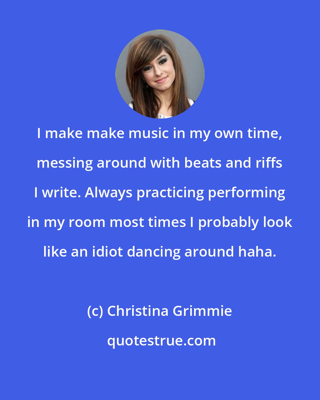 Christina Grimmie: I make make music in my own time, messing around with beats and riffs I write. Always practicing performing in my room most times I probably look like an idiot dancing around haha.