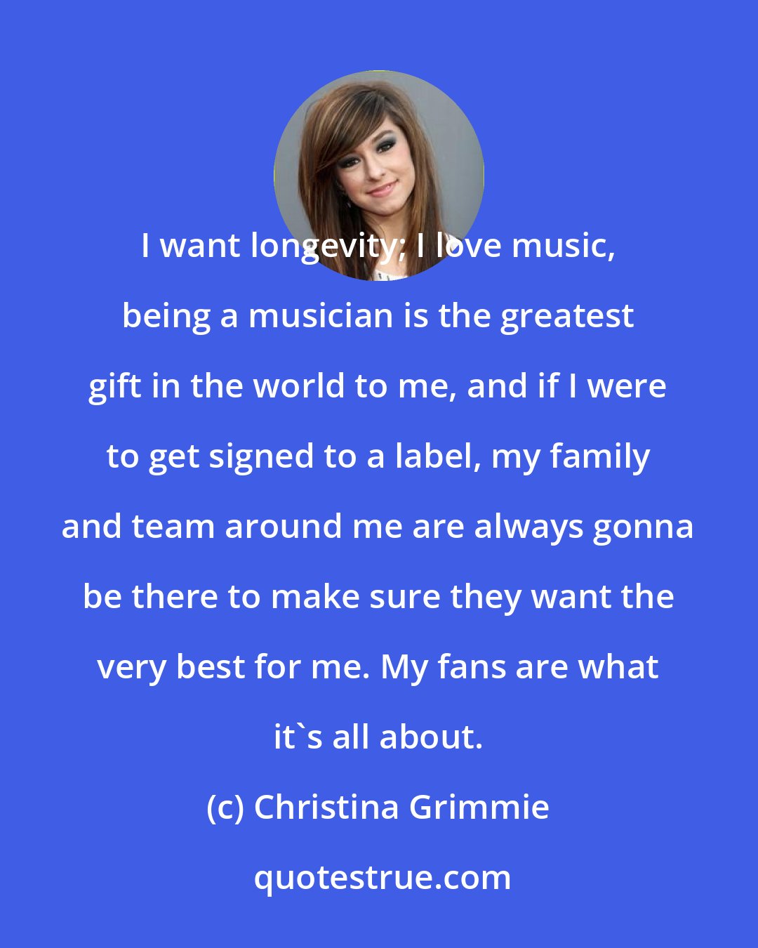 Christina Grimmie: I want longevity; I love music, being a musician is the greatest gift in the world to me, and if I were to get signed to a label, my family and team around me are always gonna be there to make sure they want the very best for me. My fans are what it's all about.