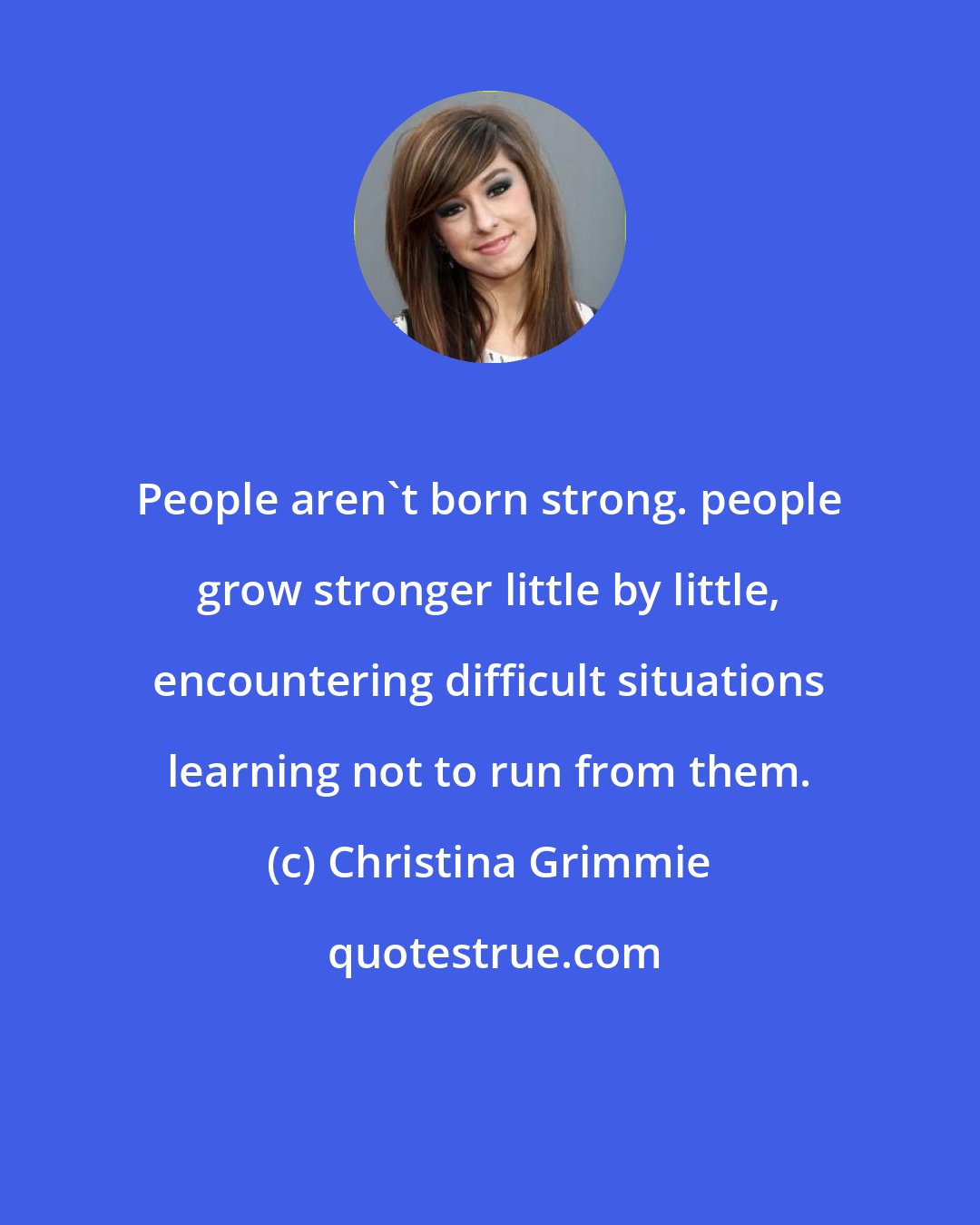 Christina Grimmie: People aren't born strong. people grow stronger little by little, encountering difficult situations learning not to run from them.