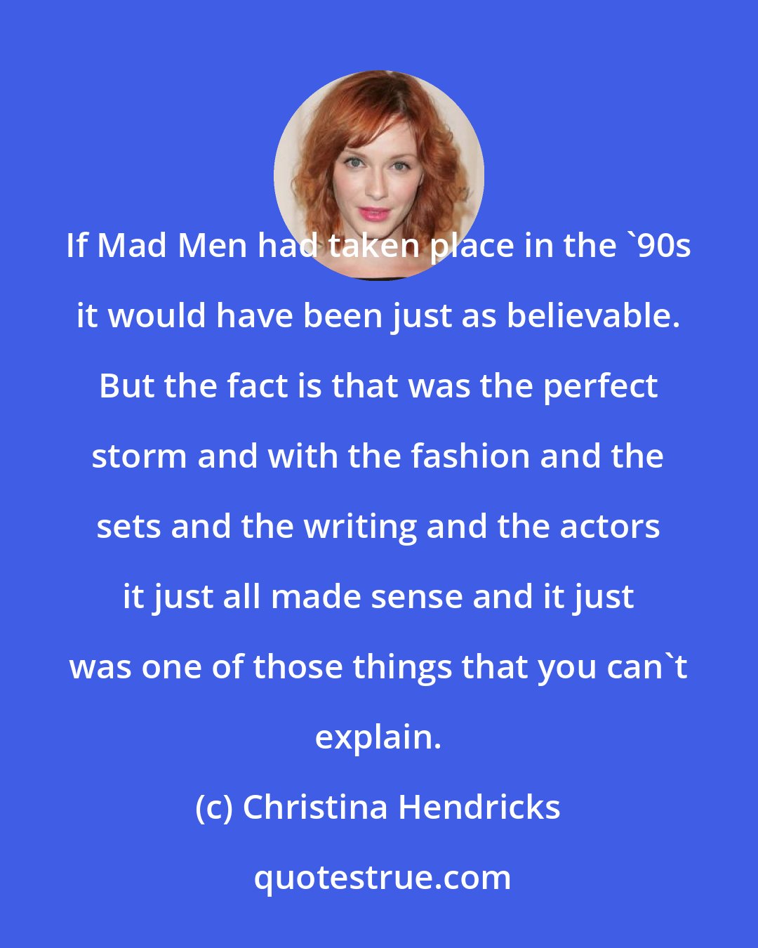 Christina Hendricks: If Mad Men had taken place in the '90s it would have been just as believable. But the fact is that was the perfect storm and with the fashion and the sets and the writing and the actors it just all made sense and it just was one of those things that you can't explain.