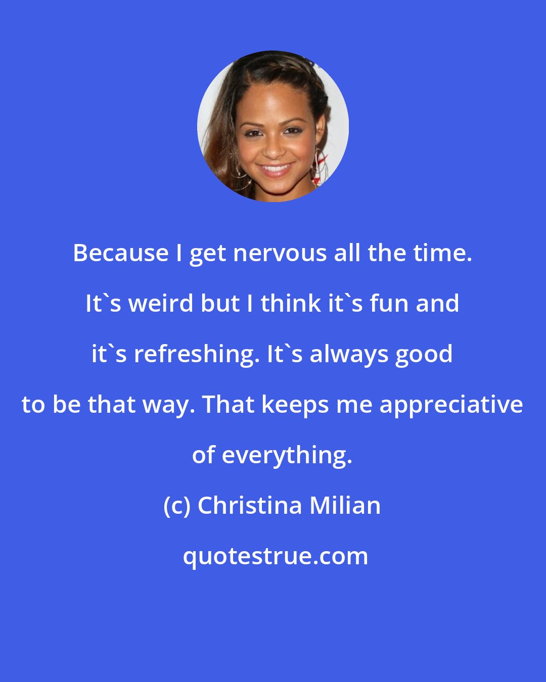 Christina Milian: Because I get nervous all the time. It's weird but I think it's fun and it's refreshing. It's always good to be that way. That keeps me appreciative of everything.