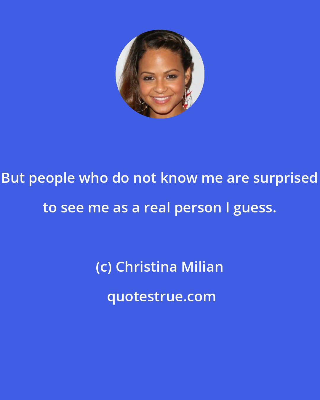 Christina Milian: But people who do not know me are surprised to see me as a real person I guess.