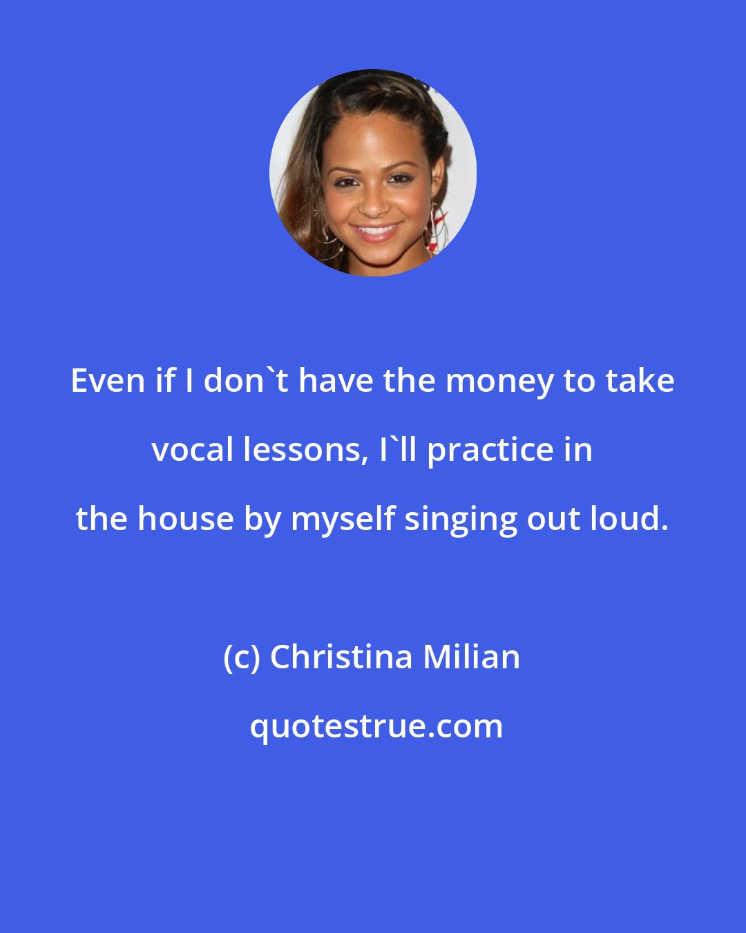 Christina Milian: Even if I don't have the money to take vocal lessons, I'll practice in the house by myself singing out loud.