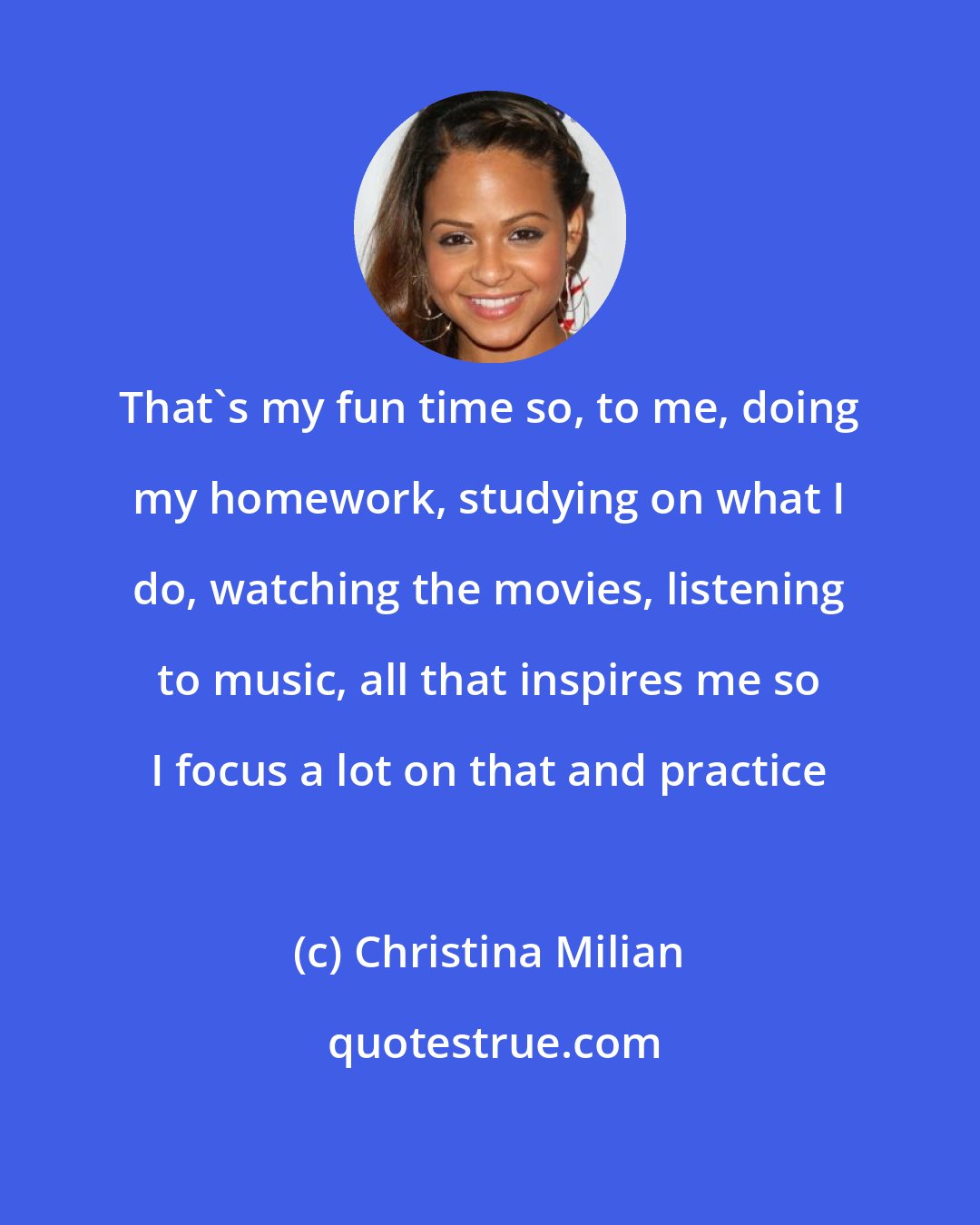 Christina Milian: That's my fun time so, to me, doing my homework, studying on what I do, watching the movies, listening to music, all that inspires me so I focus a lot on that and practice