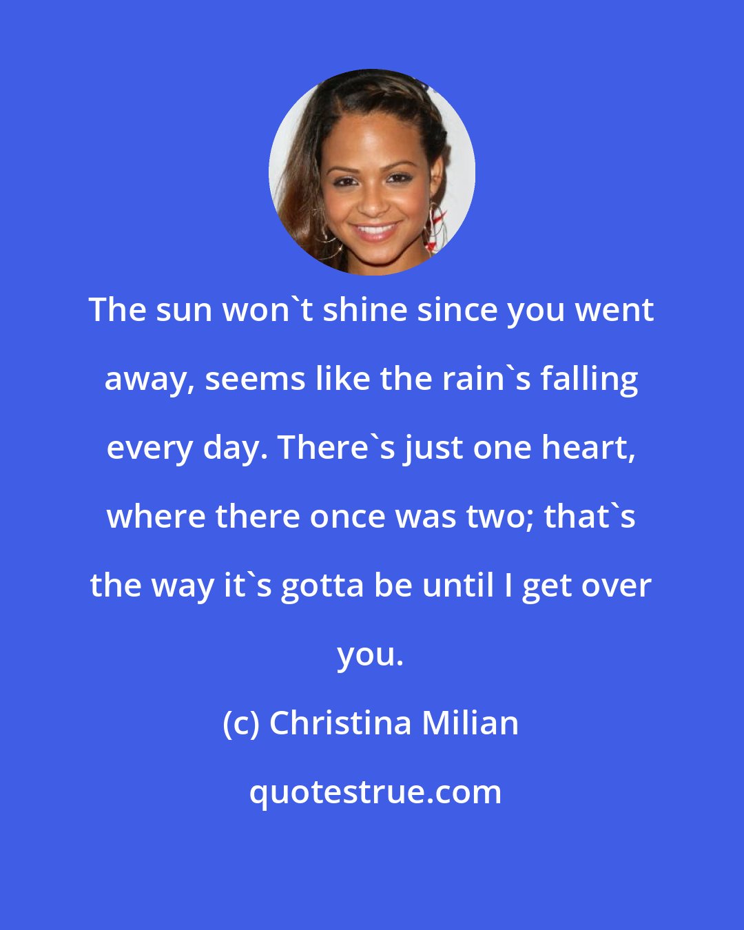 Christina Milian: The sun won't shine since you went away, seems like the rain's falling every day. There's just one heart, where there once was two; that's the way it's gotta be until I get over you.