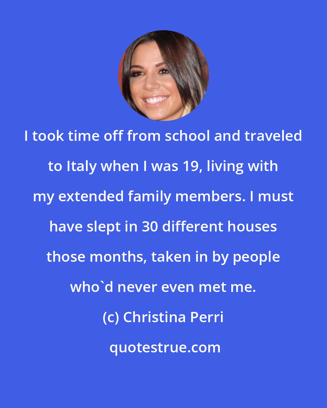 Christina Perri: I took time off from school and traveled to Italy when I was 19, living with my extended family members. I must have slept in 30 different houses those months, taken in by people who'd never even met me.