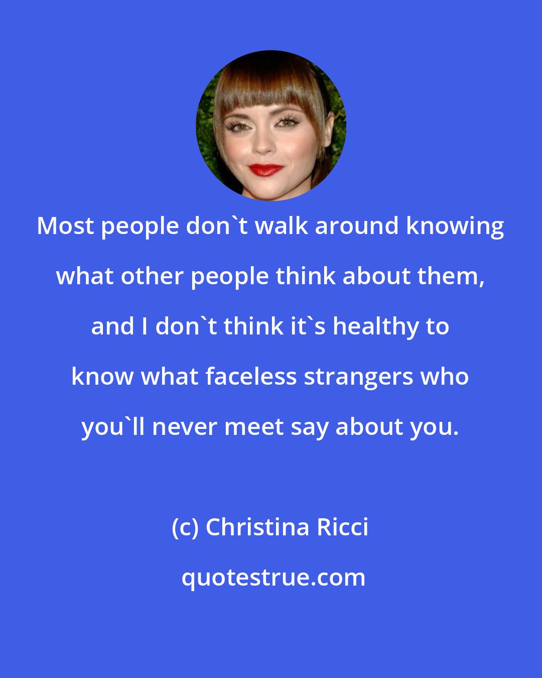 Christina Ricci: Most people don't walk around knowing what other people think about them, and I don't think it's healthy to know what faceless strangers who you'll never meet say about you.