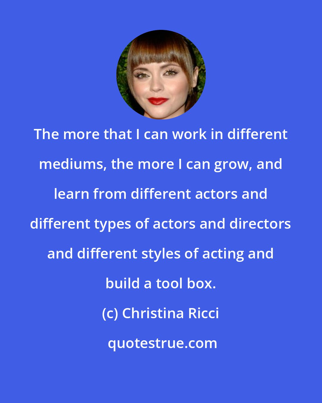 Christina Ricci: The more that I can work in different mediums, the more I can grow, and learn from different actors and different types of actors and directors and different styles of acting and build a tool box.