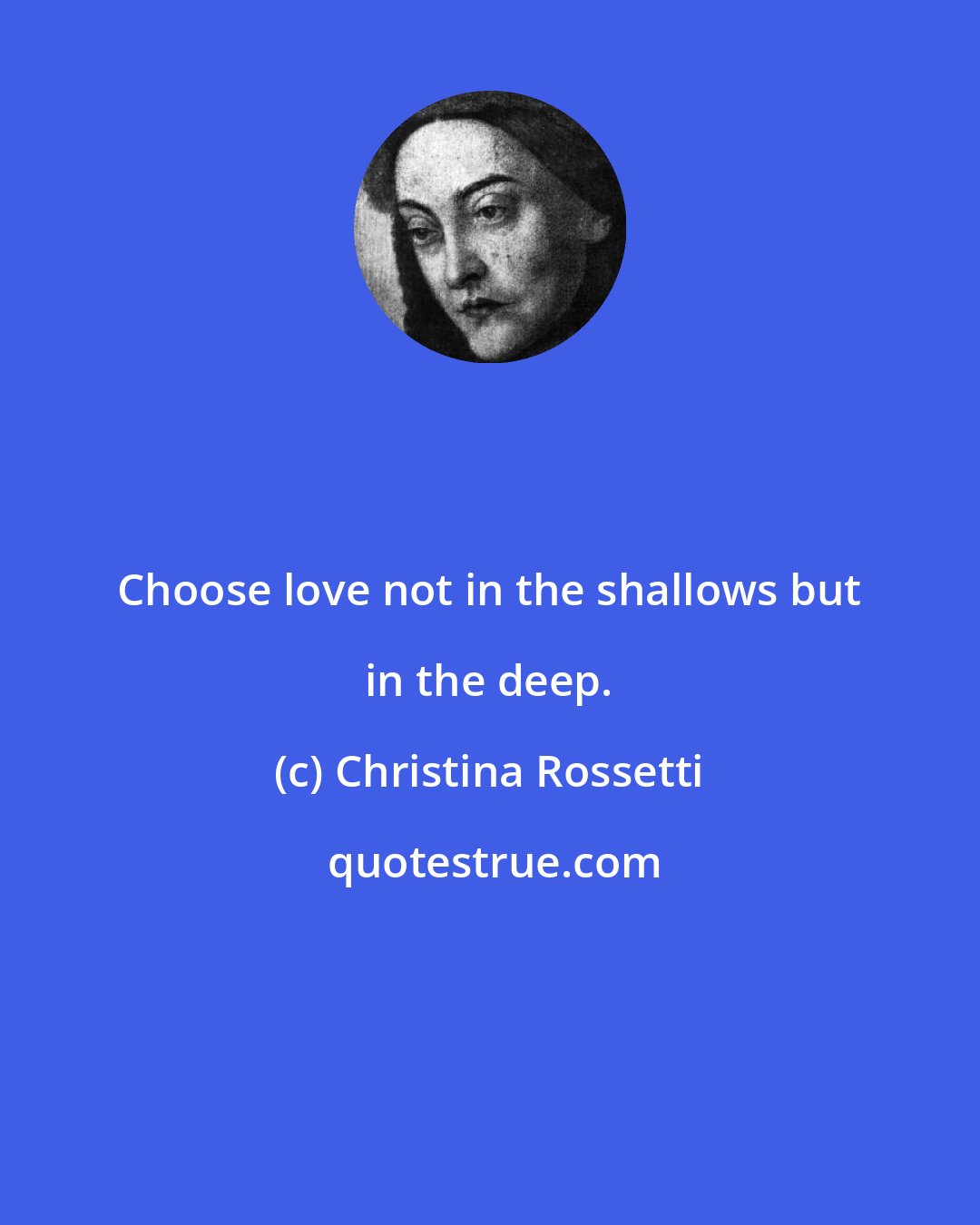 Christina Rossetti: Choose love not in the shallows but in the deep.