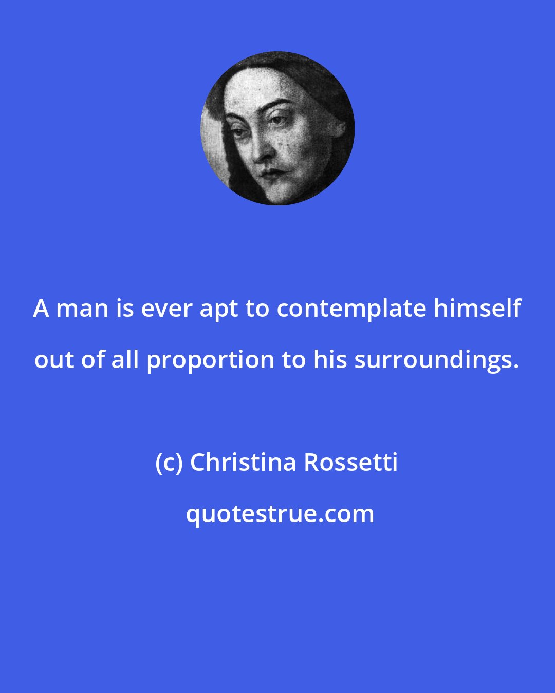 Christina Rossetti: A man is ever apt to contemplate himself out of all proportion to his surroundings.